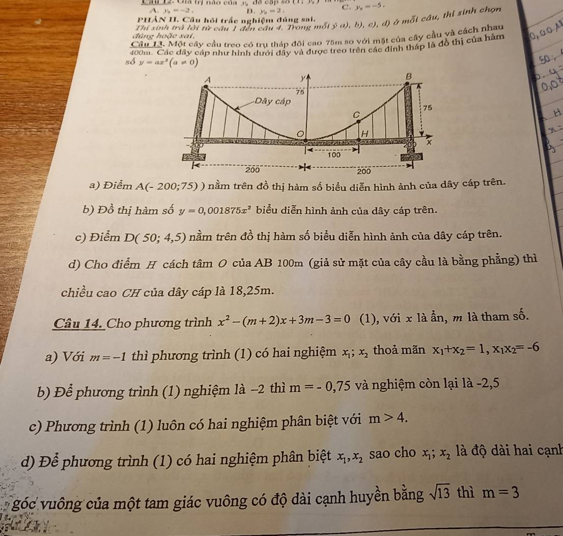 Lz. Cha trị nào của y_n đề cập số C. y_0=-5.
A. y_1=-2. B. y_0=2.
PHẢN II. Câu hỏi trắc nghiệm đúng sai.
u, thi sinh chọn
Thí sinh trả lời từ cầu 1 đến cầu 4, Trong mỗi ja),b),c) , d) ở moverline Oicdu
đùng hoặc sai,
Câu 13. Một cây cầu treo có trụ tháp đội cao 75m so với mặt của cây cầu yà cách nhau
400m. Các dây cáp như hình dưới dây và được treo trên các đinh tháp là đồ thị của hàm
số y=ax^2(a!= 0)
a) Điểm A(-200;75) ) nằm trên đồ thị hàm số biểu diễn hình ảnh của dây cáp trên.
b) Đồ thị hàm số y=0,001875x^2 biểu diễn hình ảnh của dây cáp trên.
c) Điểm D(50;4,5) nầm trên đồ thị hàm số biểu diễn hình ảnh của dây cáp trên.
d) Cho điểm H cách tâm O của AB 100m (giả sử mặt của cây cầu là bằng phẳng) thì
chiều cao CH của dây cáp là 18,25m.
Câu 14. Cho phương trình x^2-(m+2)x+3m-3=0 (1), với x là ần, m là tham số.
a) Với m=-1 thì phương trình (1) có hai nghiệm x_1;x_2 thoả mãn x_1+x_2=1,x_1x_2=-6
b) Để phương trình (1) nghiệm là -2 thì m=-0,75 và nghiệm còn lại là -2,5
c) Phương trình (1) luôn có hai nghiệm phân biệt với m>4.
d) Để phương trình (1) có hai nghiệm phân biệt x_1,x_2 sao cho x_1;x_2 à độ dài hai cạnh
* góc vuông của một tam giác vuông có độ dài cạnh huyền bằng sqrt(13) thì m=3