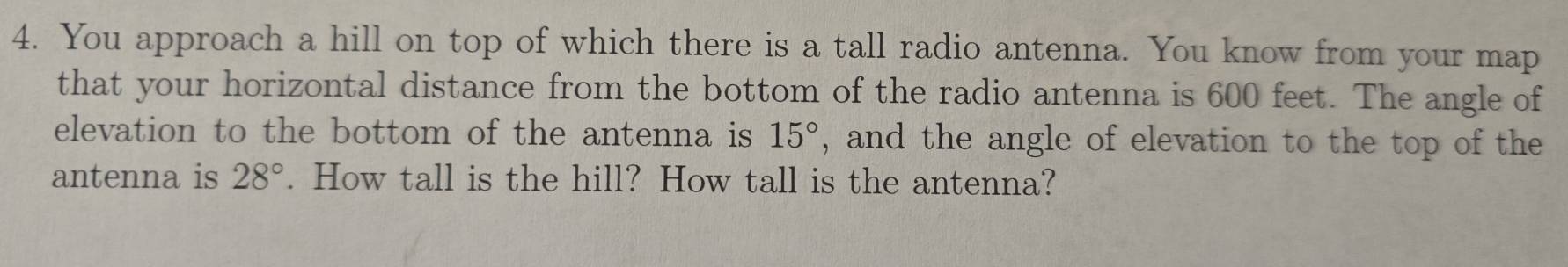 You approach a hill on top of which there is a tall radio antenna. You know from your map 
that your horizontal distance from the bottom of the radio antenna is 600 feet. The angle of 
elevation to the bottom of the antenna is 15° , and the angle of elevation to the top of the 
antenna is 28°. How tall is the hill? How tall is the antenna?