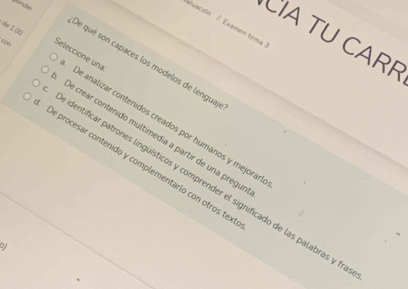 xluación / Examen tema
de 1 (()
CIA TU CARF
de qué son capaces los modelos de lengua
Seleccione una De analizar contenidos creados por humanos y mejorar
De crear contenido multimedia a partir de una pregu
De procesar contenido y complementarlo con otros tex
de identificar patrones lingüísticos y comprender el significado de las palabras y f
by