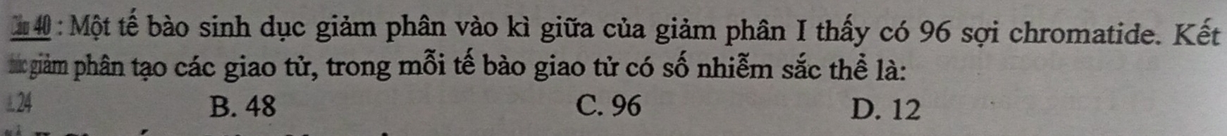 Một tế bào sinh dục giảm phân vào kì giữa của giảm phân I thấy có 96 sợi chromatide. Kết
sc giàm phân tạo các giao tử, trong mỗi tế bào giao tử có số nhiễm sắc thể là:
24 B. 48 C. 96 D. 12