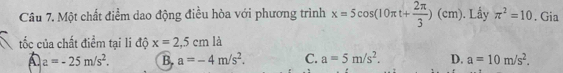 Một chất điểm dao động điều hòa với phương trình x=5cos (10π t+ 2π /3 )(cm) ). Lầy π^2=10. Gia
tốc của chất điểm tại li độ x=2,5cm là
A a=-25m/s^2. B. a=-4m/s^2. C. a=5m/s^2. D. a=10m/s^2.