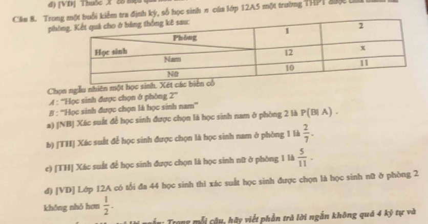 đ) [VD] Thuộc X 'C8 mộc
Câu 8. Trongmột buổi kiểm tra định ký, số học sinh π của lớp 12A5 một trường THPT đượ tí
phò
Chọn ngẫu nhiên một học si
A : “Học sinh được chọn ở phòng 2°
B : ''Học sinh được chọn là học sinh nam”
a) [NB] Xác suất để học sinh được chọn là học sinh nam ở phòng 2 là P(B|A).
b) [TH] Xác suất để học sinh được chọn là học sinh nam ở phòng 1 là  2/7 . 
c) [TH] Xác suất để học sinh được chọn là học sinh nữ ở phòng 1 là  5/11 . 
d) [VD] Lớp 12A có tối đa 44 học sinh thì xác suất học sinh được chọn là học sinh nữ ở phòng 2
không nhỏ hơn  1/2 . 
Tấn : Trong mỗi cậu, hãy viết phần tră lời ngắn không quả 4 kỷ tự và