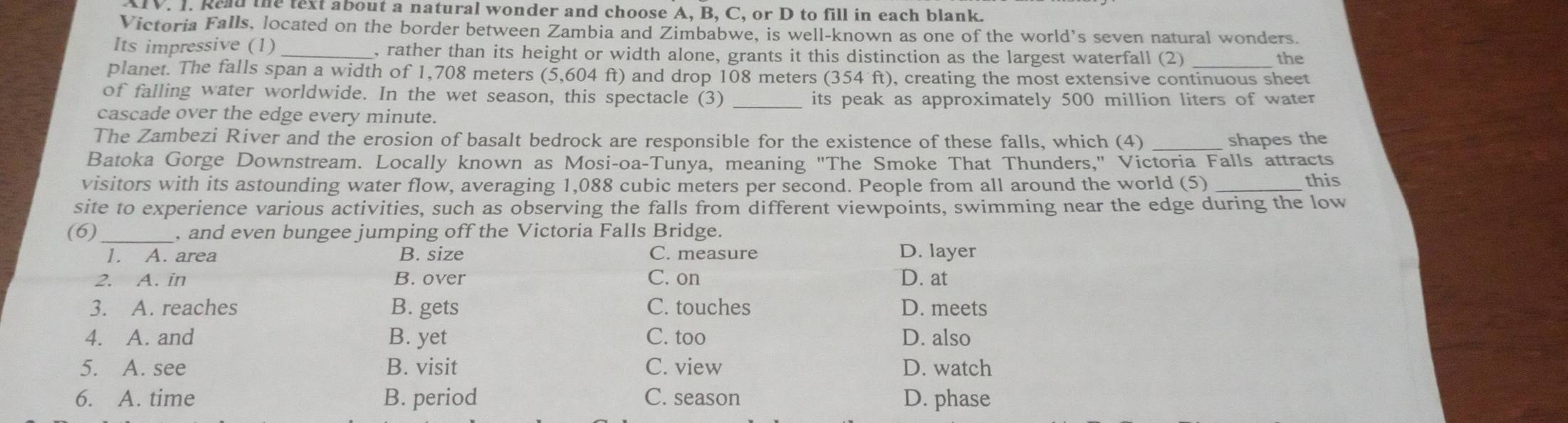 AIV. I. Read the text about a natural wonder and choose A, B, C, or D to fill in each blank.
Victoria Falls, located on the border between Zambia and Zimbabwe, is well-known as one of the world’s seven natural wonders.
Its impressive (1)_ , rather than its height or width alone, grants it this distinction as the largest waterfall (2) the
planet. The falls span a width of 1,708 meters (5,604 ft) and drop 108 meters (354 ft), creating the most extensive continuous sheet
of falling water worldwide. In the wet season, this spectacle (3) _its peak as approximately 500 million liters of water
cascade over the edge every minute.
The Zambezi River and the erosion of basalt bedrock are responsible for the existence of these falls, which (4) _shapes the
Batoka Gorge Downstream. Locally known as Mosi-oa-Tunya, meaning "The Smoke That Thunders," Victoria Falls attracts
visitors with its astounding water flow, averaging 1,088 cubic meters per second. People from all around the world (5) _this
site to experience various activities, such as observing the falls from different viewpoints, swimming near the edge during the low
(6)_ , and even bungee jumping off the Victoria Falls Bridge.
1. A. area B. size C. measure D. layer
2. A. in B. over C. on D. at
3. A. reaches B. gets C. touches D. meets
4. A. and B. yet C. too D. also
5. A. see B. visit C. view D. watch
6. A. time B. period C. season D. phase