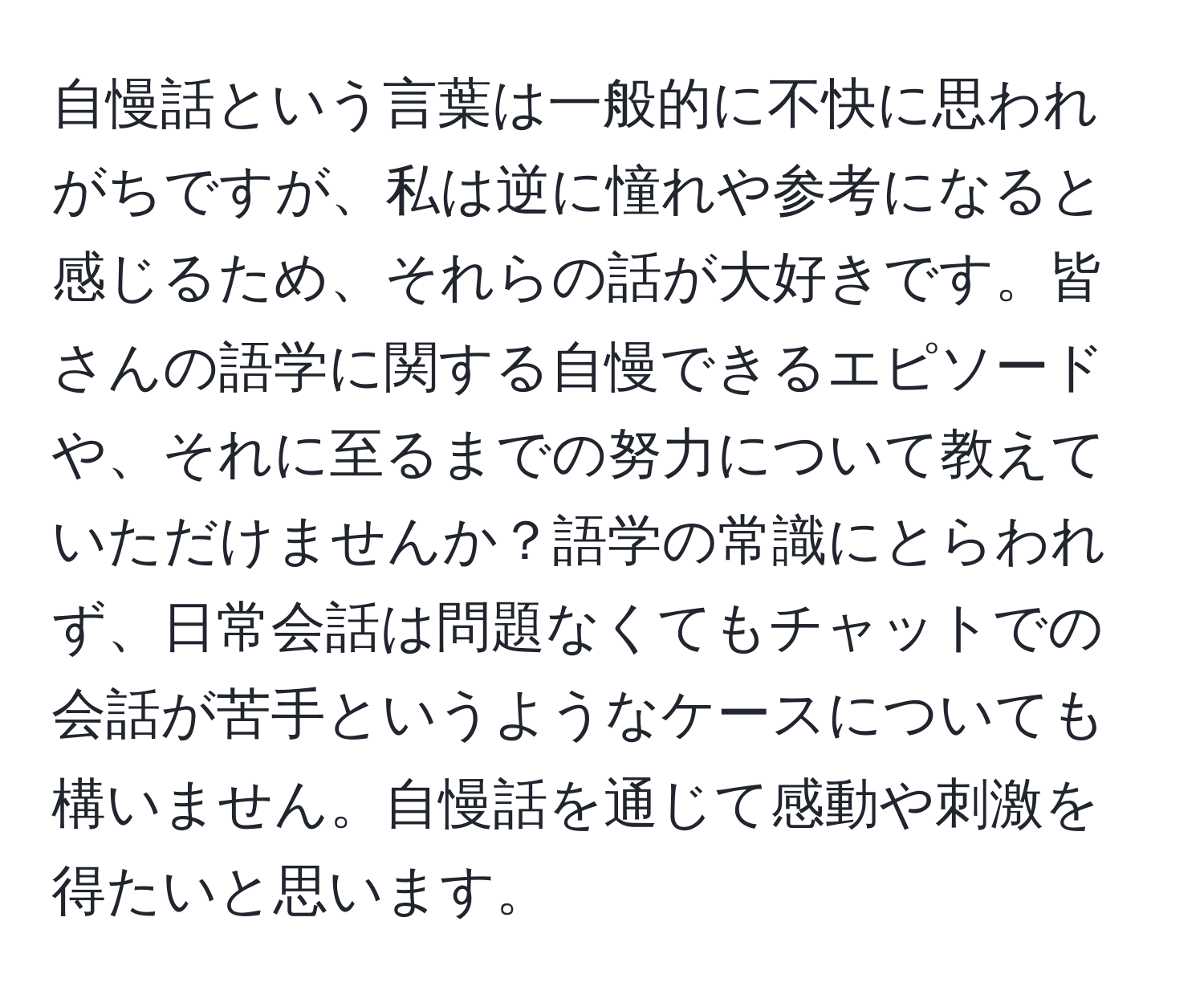 自慢話という言葉は一般的に不快に思われがちですが、私は逆に憧れや参考になると感じるため、それらの話が大好きです。皆さんの語学に関する自慢できるエピソードや、それに至るまでの努力について教えていただけませんか？語学の常識にとらわれず、日常会話は問題なくてもチャットでの会話が苦手というようなケースについても構いません。自慢話を通じて感動や刺激を得たいと思います。