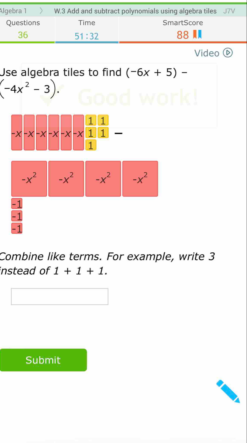 Algebra 1 > W.3 Add and subtract polynomials using algebra tiles J7V
Questions Time SmartScore
36
51:32
88
Video D
Use algebra tiles to find (-6x+5)-
(-4x^2-3).
-x^2 -x^2 -x^2 -x^2
-1
-1
-1
Combine like terms. For example, write 3
instead of 1+1+1.
Submit