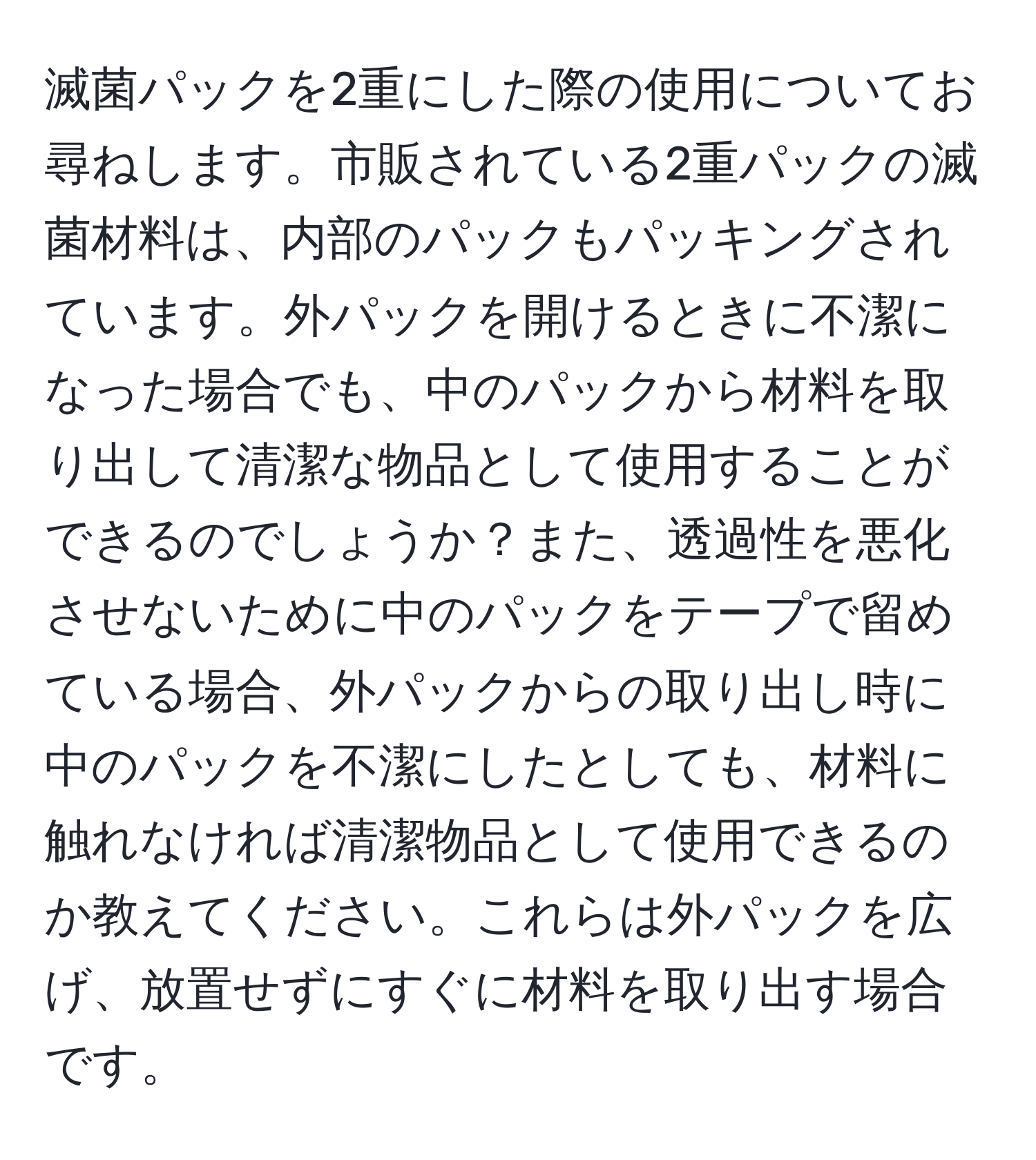 滅菌パックを2重にした際の使用についてお尋ねします。市販されている2重パックの滅菌材料は、内部のパックもパッキングされています。外パックを開けるときに不潔になった場合でも、中のパックから材料を取り出して清潔な物品として使用することができるのでしょうか？また、透過性を悪化させないために中のパックをテープで留めている場合、外パックからの取り出し時に中のパックを不潔にしたとしても、材料に触れなければ清潔物品として使用できるのか教えてください。これらは外パックを広げ、放置せずにすぐに材料を取り出す場合です。