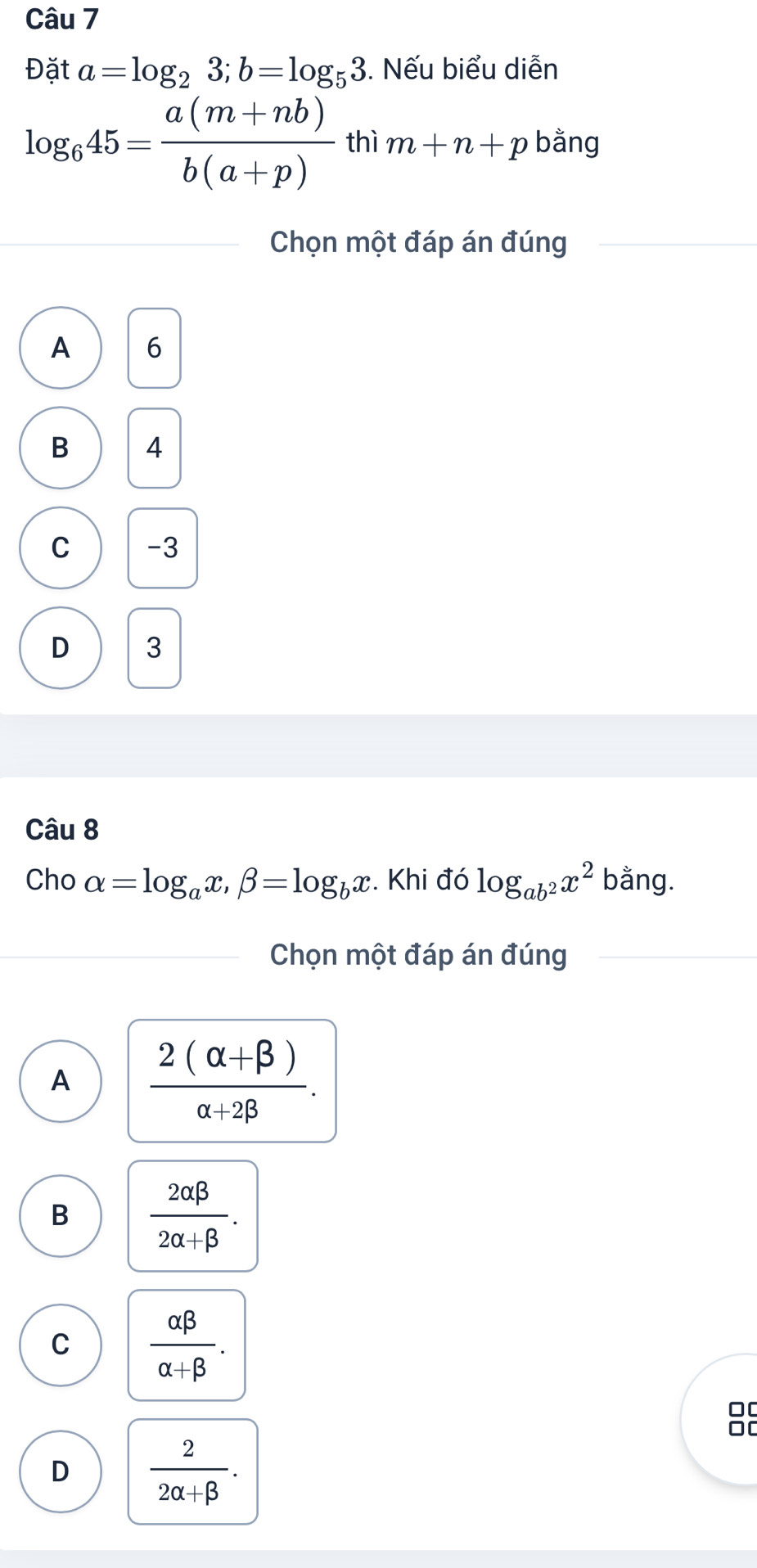 Đặt a=log _23; b=log _53. Nếu biểu diễn
log _645= (a(m+nb))/b(a+p)  thì m+n+p bằng
Chọn một đáp án đúng
A 6
B 4
C -3
D 3
Câu 8
Cho alpha =log _ax, beta =log _bx. Khi đó log _ab^2x^2 bằng.
Chọn một đáp án đúng
A  (2(alpha +beta ))/alpha +2beta  .
B  2alpha beta /2alpha +beta  .
C  alpha beta /alpha +beta  . 
0[
0[
D  2/2alpha +beta  .