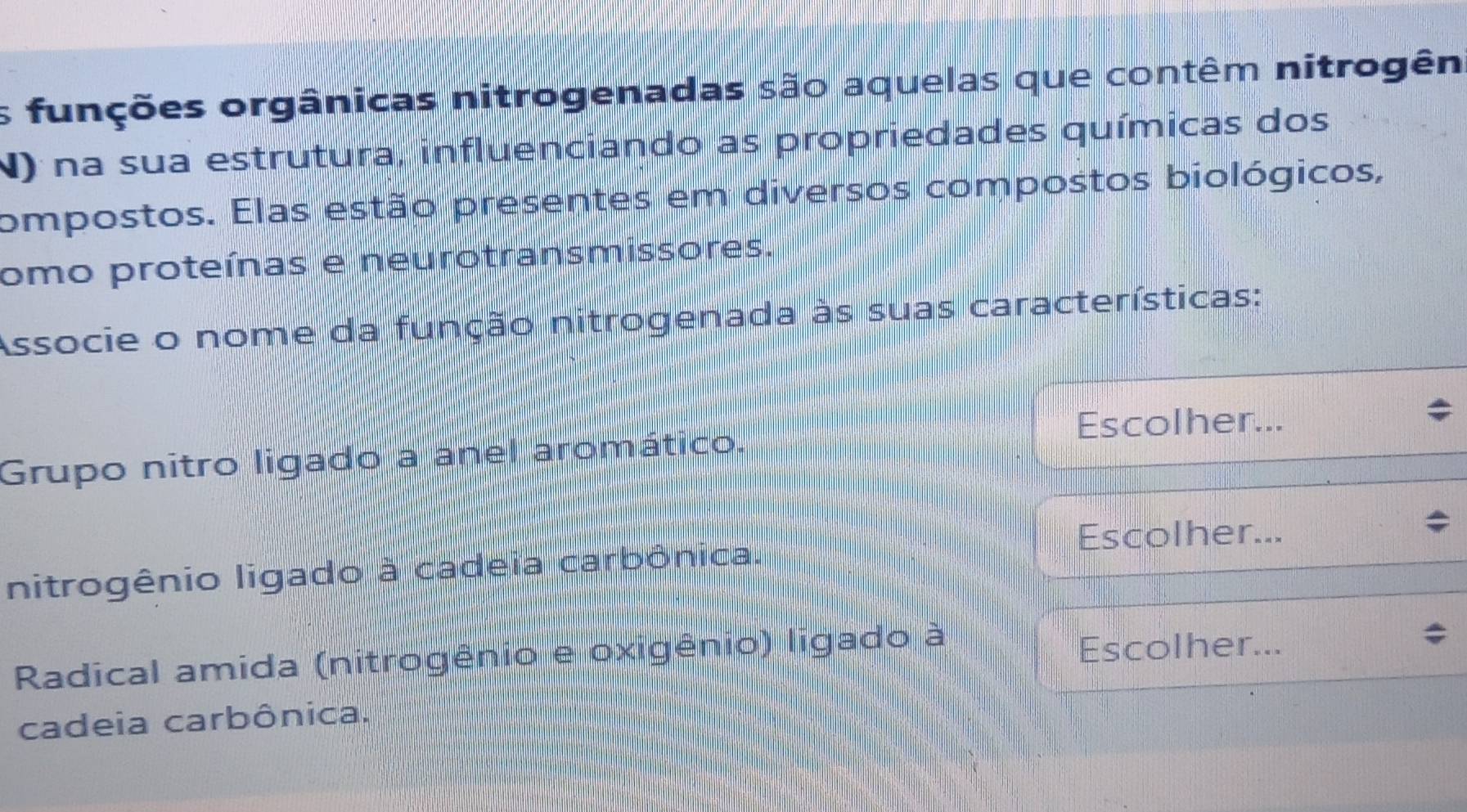 as funções orgânicas nitrogenadas são aquelas que contêm nitrogên
N) na sua estrutura, influenciando as propriedades químicas dos
compostos. Elas estão presentes em diversos compostos biológicos,
omo proteínas e neurotransmissores.
Associe o nome da função nitrogenada às suas características:
Escolher...
Grupo nitro ligado a anel aromático.
Escolher...
nitrogênio ligado à cadeia carbônica.
Radical amida (nitrogênio e oxigênio) ligado à
Escolher...
cadeia carbônica.