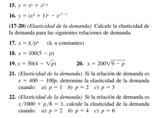 y=x^x+x^(1/x)
16. y=(x^2+1)^x-x^(x^2)+1
(17-20) (Elasticidad de la demanda) Calcule la elasticidad de
la demanda para las siguientes relaciones de demanda.
17. x=k/p^n (k, n constantes)
18. x=100(5-p)
19. x=50(4-sqrt(p)) 20. x=200sqrt(9-p)
21. (Elasticidad de la demanda) Si la relación de demanda es
x=400-100p , determine la elasticidad de la demanda
cuando: a) p=1 b) p=2 c) p=3
22. (Elasticidad de la demanda) Si la relación de demanda es
x/1000+p/8=1 , calcule la elasticidad de la demanda
cuando: a) p=2 b) p=4 c) p=6