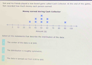 Tom and his friends played a new board game called Cash Collector. At the end of the game,
Tom recorded how much money each person earned.
Select all the statements that describe the distribution of the data.
The center of the data is at $40.
The distribution is roughly symmetric.
The data is spread out from $30 to $60.