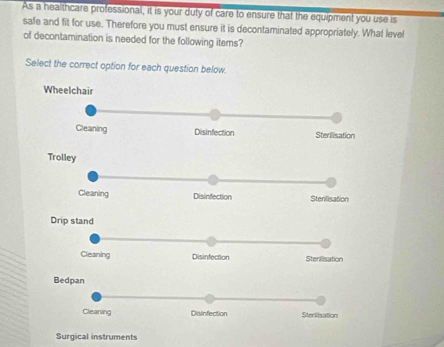 As a healthcare professional, it is your duty of care to ensure that the equipment you use is 
safe and fit for use. Therefore you must ensure it is decontaminated appropriately. What level 
of decontamination is needed for the following items? 
Select the correct option for each question below. 
Wheelchair 
Cleaning Disinfection Sterilisation 
Trolley 
Cleaning Disinfection Sterilisation 
Drip stand 
Cleaning Disinfection Sterilisation 
Bedpan 
Cleaning Disinfection Sterilisation 
Surgical instruments