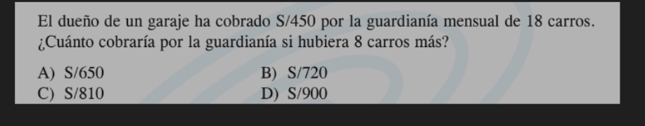 El dueño de un garaje ha cobrado S/450 por la guardianía mensual de 18 carros.
¿Cuánto cobraría por la guardianía si hubiera 8 carros más?
A) S/650 B) S/720
C) S/810 D) S/900