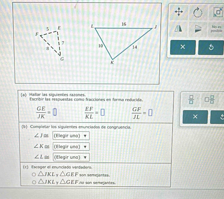 No es
posible
×
(a) Hallar las siguientes razones.
Escribir las respuestas como fracciones en forma reducida.  □ /□   □  □ /□  
 GE/JK =□  EF/KL =□  GF/JL =□
×
(b) Completar los siguientes enunciados de congruencia.
∠ J≌ (Elegir uno)
∠ K≌ (Elegir uno)
∠ L≌ (Elegir uno)
(c) Escoger el enunciado verdadero.
△ JKL y △ GEF son semejantes.
△ JKL Y △ GEF no son semejantes.