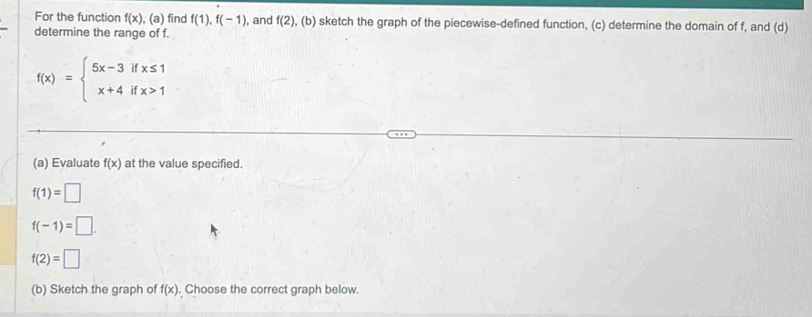 For the function f(x) , (a) find f(1), f(-1) , and f(2) , (b) sketch the graph of the piecewise-defined function, (c) determine the domain of f, and (d) 
determine the range of f.
f(x)=beginarrayl 5x-3ifx≤ 1 x+4ifx>1endarray.
(a) Evaluate f(x) at the value specified.
f(1)=□
f(-1)=□.
f(2)=□
(b) Sketch the graph of f(x). Choose the correct graph below.