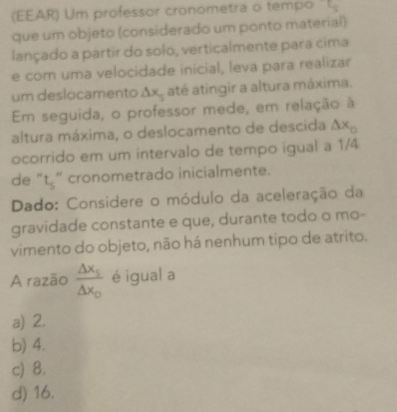 (EEAR) Um professor cronometra o tempo
que um objeto (considerado um ponto material)
lançado a partir do solo, verticalmente para cima
e com uma velocidade inicial, leva para realizar
um deslocamento △ x até atingir a altura máxima.
Em seguida, o professor mede, em relação à
altura máxima, o deslocamento de descida △ x_□ 
ocorrido em um intervalo de tempo igual a 1/4
de “t,” cronometrado inicialmente.
Dado: Considere o módulo da aceleração da
gravidade constante e que, durante todo o mo-
vimento do objeto, não há nenhum tipo de atrito.
A razão frac △ x_5△ x_0 é igual a
a) 2.
b) 4.
c) 8.
d) 16.