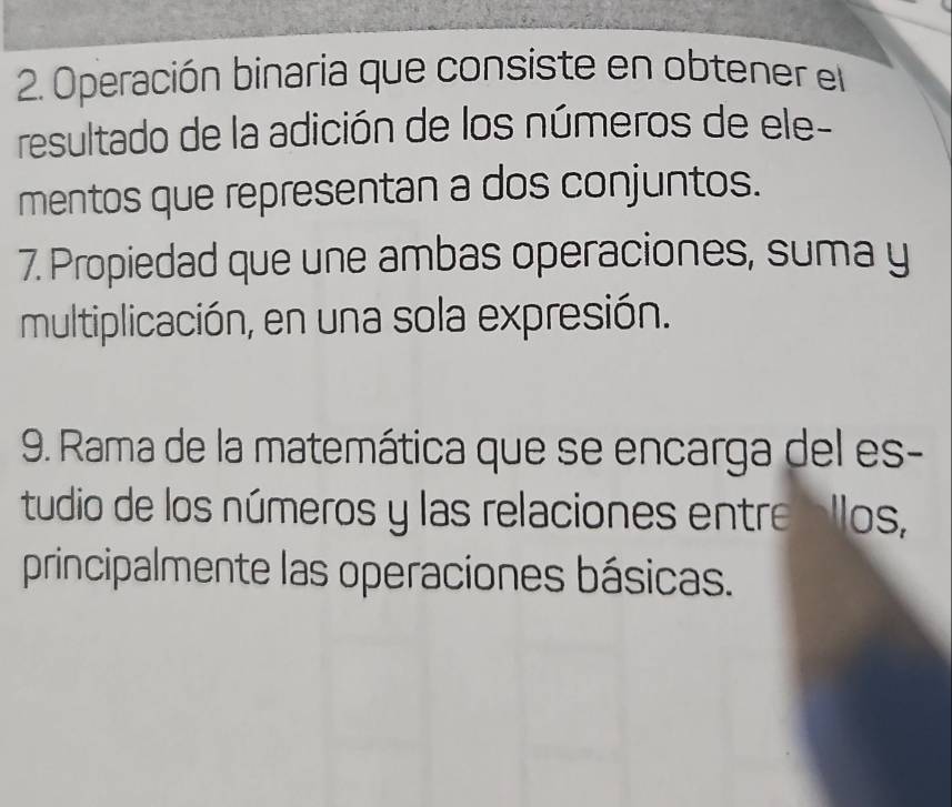 Operación binaria que consiste en obtener el 
resultado de la adición de los números de ele- 
mentos que representan a dos conjuntos. 
7. Propiedad que une ambas operaciones, suma y 
multiplicación, en una sola expresión. 
9. Rama de la matemática que se encarga del es- 
tudio de los números y las relaciones entre allos, 
principalmente las operaciones básicas.