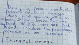 Dming, a cestain month, Rob 
becieved additional ecraimas 
which were tox at, 20 % in 
geleach shilling. Given that she 
g/paid 36. 3 % more tox that
month, calculate the percentage 
increase in her earnings.
E= orginal earnings