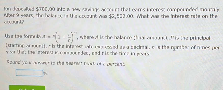 Jon deposited $700.00 into a new savings account that earns interest compounded monthly. 
After 9 years, the balance in the account was $2,502.00. What was the interest rate on the 
account? 
Use the formula A=P(1+ r/n )^nt , where A is the balance (final amount), P is the principal 
(starting amount), r is the interest rate expressed as a decimal, n is the number of times per
year that the interest is compounded, and t is the time in years. 
Round your answer to the nearest tenth of a percent.
%