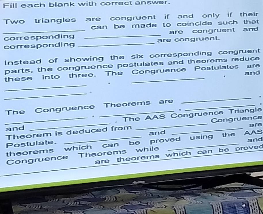 Fill each blank with correct answer. 
Two triangles are congruent if and only if their 
can be made to coincide such that . 
_corresponding _are congruent and 
corresponding _are congruent. 
Instead of showing the six corresponding congruent 
parts, the congruence postulates and theorems reduce 
these into three. The Congruence Postulates are 
and 
_ 
_ 
The Congruence Theorems are 
_ 
, 
. The AAS Congruence Triangle 
. 
are 
_Theorem is deduced from __Congruence 
and 
and 
theorems which can be proved using the AAS 
Postulate. 
and 
are theorems which can be proved 
Congruence Theorems while