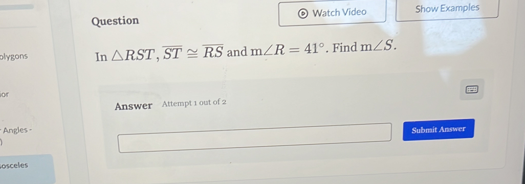 Question Watch Video Show Examples 
olygons In △ RST, overline ST≌ overline RS and m∠ R=41°. Find m∠ S. 
ior 
Answer Attempt 1 out of 2 
*Angles - Submit Answer 
sosceles