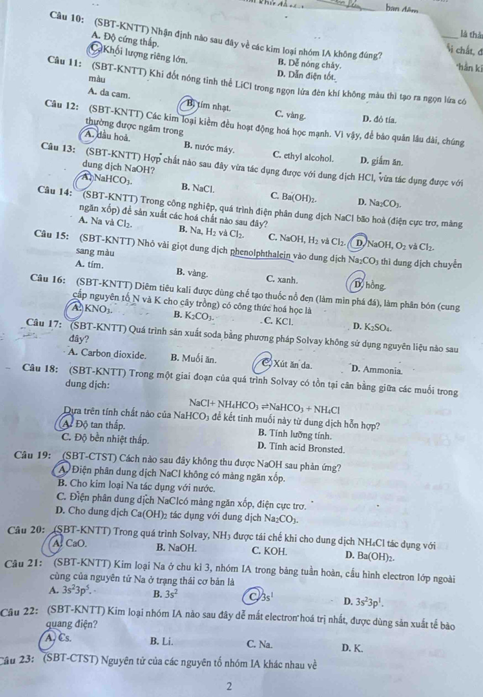 khứ ả
_ban đâm
là thà
A. Độ cứng thấp.
Câu 10: (SBT-KNTT) Nhận định nào sau đây về các kim loại nhóm IA không đúng7? _*hằn ki
si chất, đ
Khối lượng riêng lớn.
B. Dễ nóng chảy.
màu
D. Dẫn điện tốt
Câu 11: (SBT-KNTT) Khi đốt nóng tinh thể LiCI trong ngọn lửa đèn khí không màu thì tạo ra ngọn lửa có
A. da cam. Bị tím nhạt. C. vàng.
D. đỏ tía.
Câu 12: (SBT-KNTT) Các kim loại kiềm đều hoạt động hoá học mạnh. Vì vậy, để bảo quản lâu dài, chúng
thường được ngâm trong
A. dầu hoả. B. nước máy. C. ethyl alcohol. D. giắm ăn.
Câu 13: (SBT-KNTT) Hợp chất nào sau đây vừa tác dụng được với dung dịch HCl ,  vừa tác dụng được với
dung djch NaOH?
A )NaHCO₃. B. NaCl. C. Ba(OH)₂. D. Na_2CO_3.
Câu 14: '''(SBT-KNTT) Trong công nghiệp, quá trình điện phân dung dịch NaCl bão hoà (điện cực trơ, màng
ngăn xốp) để sản xuất các hoá chất nào sau đây?
A. Na và Cl₂. B. Na H_2 và Cl_2. C. N aOF H_2 và Cl_2. D [aOH, O_2 và Cl_2.
Câu 15: (SBT-KNTT) Nhỏ vài giọt dung dịch phenolphthalein vào dung dịch Na_2CO_3 thì dung dịch chuyền
sang màu
A. tím. B. vàng. C. xanh. D hồng
Câu 16: (SBT-KNTT) Diêm tiêu kali được dùng chế tạo thuốc nổ đen (làm mìn phá đá), làm phân bón (cung
cấp nguyên tố N và K cho cây trồng) có công thức hoá học là
B. K_2CO_3.
A. KNO3. C. KCl. D. K_2SO_4.
Câu 17:  (SBT-KNTT) Quá trình sản xuất soda bằng phương pháp Solvay không sử dụng nguyên liệu nào sau
đây?
A. Carbon dioxide. B. Muối ăn. C. Xút ăn da. D. Ammonia
Câu 18: (SBT-KNTT) Trong một giai đoạn của quá trình Solvay có tồn tại cân bằng giữa các muối trong
dung dịch:
N aCl+NH_4HCO_3leftharpoons NaHCO_3+NH_4Cl
Dựa trên tính chất nào của NaH [CO_3 để kết tinh muối này từ dung dịch hỗn hợp?
A Độ tan thấp. B. Tính lưỡng tính.
C. Độ bền nhiệt thấp. D. Tính acid Bronsted.
Câu 19: (SBT-CTST) Cách nào sau đây không thu được NaOH sau phản ứng?
A Điện phân dung dịch NaCl không có màng ngăn xốp.
B. Cho kim loại Na tác dụng với nước.
C. Điện phân dung dịch NaClcó màng ngăn xốp, điện cực trơ.
D. Cho dung dịch Ca(OH)_2 2 tác dụng với dung dịch Na_2CO_3.
Câu 20: (SBT-KNTT) Trong quá trình Solvay, NH3 được tái chế khi cho dung dịch NH₄Cl tác dụng với
A. CaO. B. NaOH. C. KOH. D. Ba(OH)_2
Câu 21:  (SBT-KNTT) Kim loại Na ở chu kì 3, nhóm IA trong bảng tuần hoàn, cấu hình electron lớp ngoài
cùng của nguyên tử Na ở trạng thái cơ bản là
A. 3s^23p^5.
B. 3s^2
C 3s^1
D. 3s^23p^1.
Câu 22: (SBT-KNTT) Kim loại nhóm IA nào sau đây dễ mất electron hoá trị nhất, được dùng săn xuất tế bào
quang điện?
A, Cs. B. Li. D. K.
C. Na.
Câu 23: ' (SBT-CTST) Nguyên tử của các nguyên tố nhóm IA khác nhau về
2