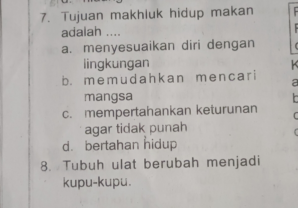 Tujuan makhluk hidup makan
adalah ....
a. menyesuaikan diri dengan
lingkungan
b. memudahkan mencar i a
mangsa
c. mempertahankan keturunan
C
agar tidak punah
(
d. bertahan hidup
8. Tubuh ulat berubah menjadi
kupu-kupu.