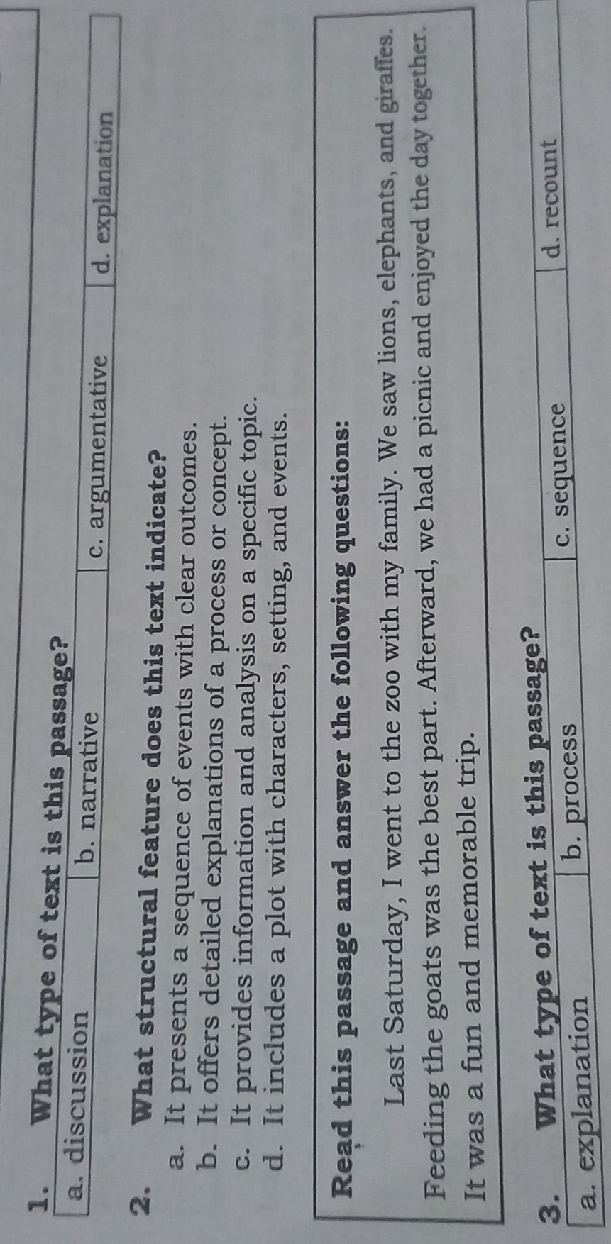 What type of text is this passage?
a. discussion b. narrative
c. argumentative d. explanation
2. What structural feature does this text indicate?
a. It presents a sequence of events with clear outcomes.
b. It offers detailed explanations of a process or concept.
c. It provides information and analysis on a specific topic.
d. It includes a plot with characters, setting, and events.
Read this passage and answer the following questions:
Last Saturday, I went to the zoo with my family. We saw lions, elephants, and giraffes.
Feeding the goats was the best part. Afterward, we had a picnic and enjoyed the day together.
It was a fun and memorable trip.
3. What type of text is this passage?
d. recount
a. explanation b. process
c. sequence