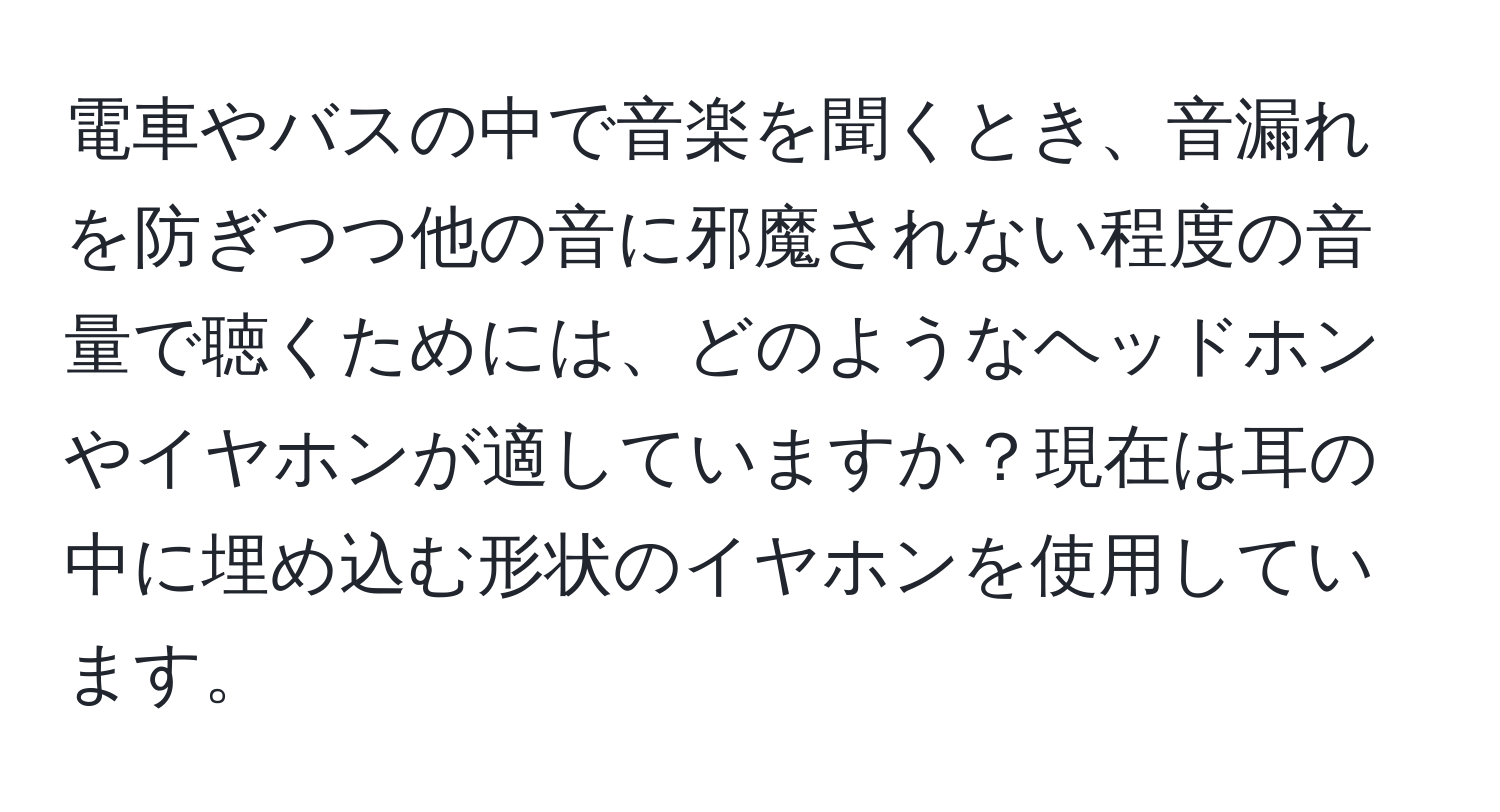 電車やバスの中で音楽を聞くとき、音漏れを防ぎつつ他の音に邪魔されない程度の音量で聴くためには、どのようなヘッドホンやイヤホンが適していますか？現在は耳の中に埋め込む形状のイヤホンを使用しています。