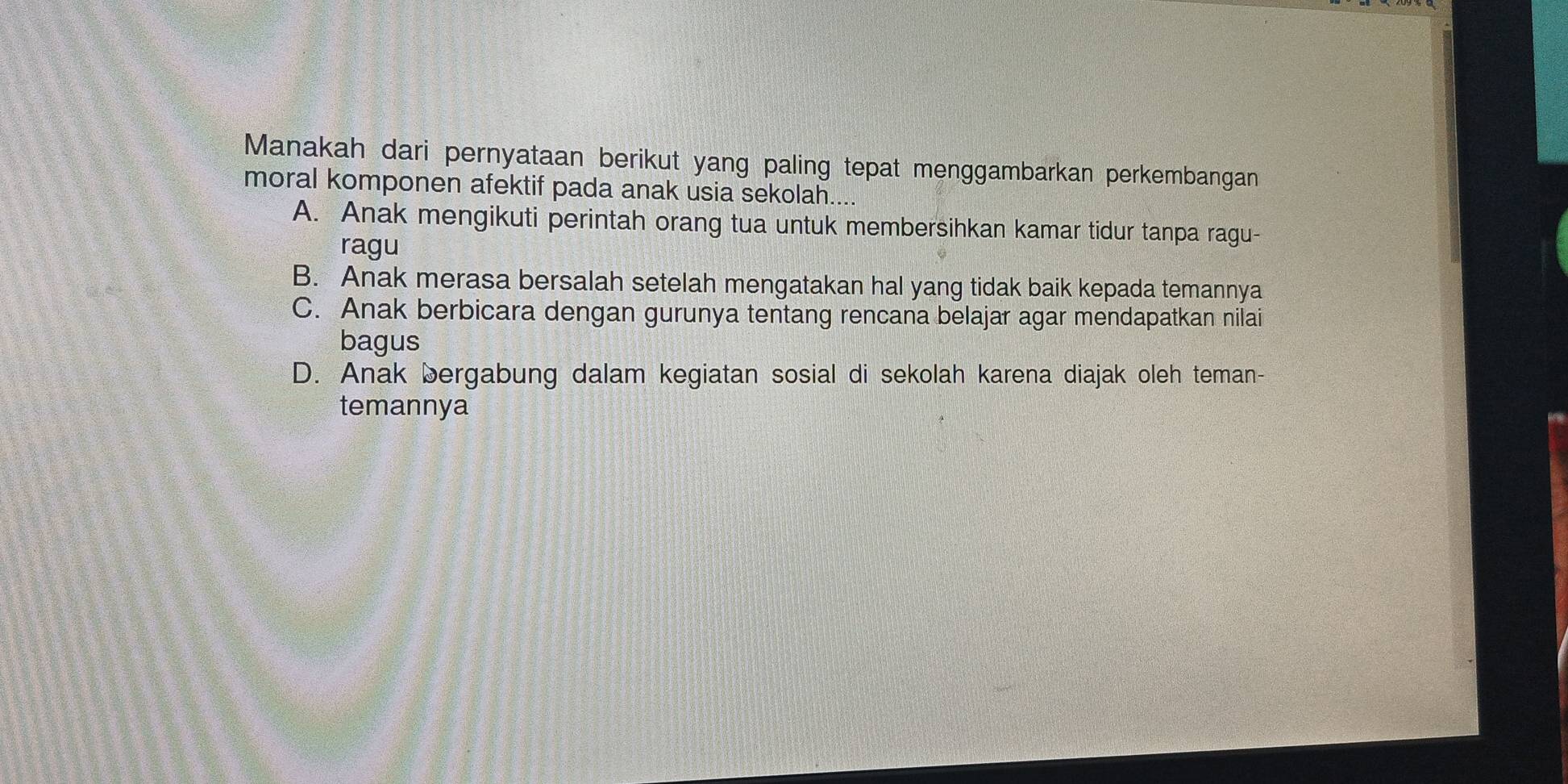 Manakah dari pernyataan berikut yang paling tepat menggambarkan perkembangan
moral komponen afektif pada anak usia sekolah....
A. Anak mengikuti perintah orang tua untuk membersihkan kamar tidur tanpa ragu-
ragu
B. Anak merasa bersalah setelah mengatakan hal yang tidak baik kepada temannya
C. Anak berbicara dengan gurunya tentang rencana belajar agar mendapatkan nilai
bagus
D. Anak bergabung dalam kegiatan sosial di sekolah karena diajak oleh teman-
temannya