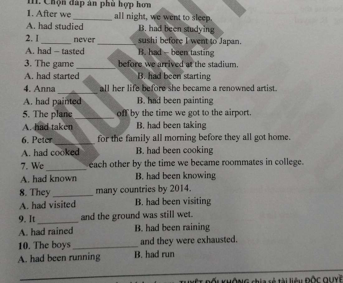 Chọn đáp án phù hợp hơn
1. After we_ all night, we went to sleep.
A. had studied B. had been studying
2. I_ never_ sushi before I went to Japan.
A. had - tasted B. had - been tasting
3. The game _before we arrived at the stadium.
A. had started B. had been starting
_
4. Anna all her life before she became a renowned artist.
A. had painted B. had been painting
5. The plane _off by the time we got to the airport.
A. had taken B. had been taking
6. Peter_ for the family all morning before they all got home.
A. had cooked B. had been cooking
7. We_ each other by the time we became roommates in college.
A. had known B. had been knowing
8. They _many countries by 2014.
A. had visited B. had been visiting
9. It_ and the ground was still wet.
A. had rained B. had been raining
10. The boys _and they were exhausted.
A. had been running B. had run
Đốu KHÔNG chia sẻ tài liêu ĐÔC QUYề