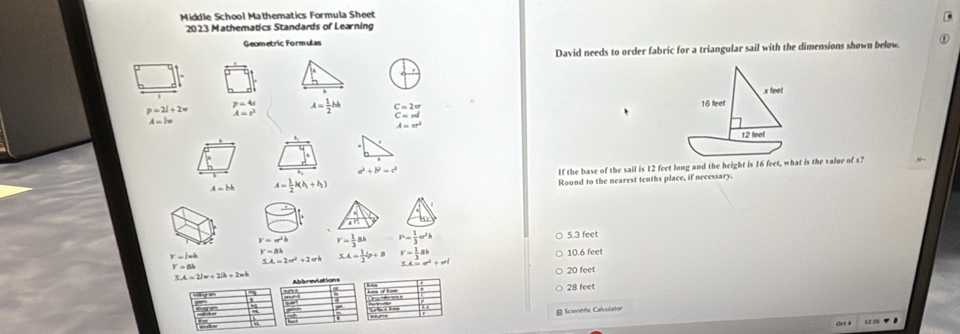 Middle School Mathematics Formula Sheet
2023 Mathematics Standards of Learning
Geometric Formulas
David needs to order fabric for a triangular sail with the dimensions shown below.
x feet
p=2l+2w p=4s A= 1/2 bh beginarrayr C=2π  C=π endarray 16 feet
A=s^2
A=lw
A=π^2
12 feet
a^2+b^2=c^2
A=bh A= 1/2 k(h_1+h_2) If the base of the sail is 12 feet long and the height is 16 feet, what is the value of x?
Round to the nearest tenths place, if necessary.
V=π^2h r= 1/3 ah P= 1/3 π r^2h 5.3 feet
V=8k
Y=lwh SA=2π^2+2π b 5.4= 1/2 b+B r= 1/3 ak 10.6 feet
Y+Bh
3.4=e^2+erl
20 feet
SA=2lw+2lh+2wh Abbreviations
28 feet
Scientifc Calculator