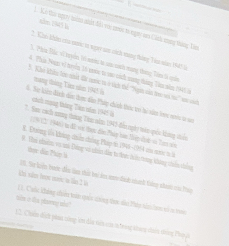 năm 1945 là 
1. Kẻ thu nguy niêm nhất đội với nước ta ngay sau Cách mạng tháng Tâm 
2. Khỏ khẩn của nunc ta ngay sau cách mang tháng Tâm năm 1945 là 
3. Phía Hắc về tuyển 16 nước ta sau cách mang tháng Tâm là quân 
4. Phía Nam vĩ tuyên 16 nước t sau cách mang tháng Tam năm 1945 là 
5. Khô khẩn lớn nhất đất mưc tr ở tỉnh thể ''Ngan cản treo sọi túc'' sau cánh 
mạng tháng Tảm năm 1945 là 
S Sự kiến đành dầu thực dân Pháp chính thức tro lai xâm lrợc nớc ta sc 
cách mạng tháng Tâm năm 1945 là 
7. Sau cách mang tháng Tam năm 1945 đến ngày toán quốc kháng thiên 
( 19/12/ 1946) ta dã wi thou dân Pháp hán Hiệp định và Tam tớu 
8. Đường lới kháng chiến chống Pháp từ 1946 -1954 của mước ta là 
thực dân Pháp là 
9. Hai nhiêm vo mã Đảng và nhân dẫn ta thực hiện trong kháng chiến chống 
10. Sự kiến bước đâu làm thất bai âm am dánh nhanh tháng nhanh của Phụp 
khi xăm lược mớc ta lần 2 là 
11. Cuộc khảng chiếu toán quốc ciông thực dân Pháp xâm lược nó ra trướ 
tiên ở dịa phương nào? 
12. Chiến dịch phan công lớn dẫu tiên của ta trong không chiến chông Pháp pà