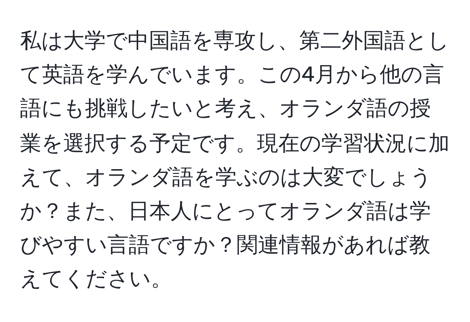 私は大学で中国語を専攻し、第二外国語として英語を学んでいます。この4月から他の言語にも挑戦したいと考え、オランダ語の授業を選択する予定です。現在の学習状況に加えて、オランダ語を学ぶのは大変でしょうか？また、日本人にとってオランダ語は学びやすい言語ですか？関連情報があれば教えてください。