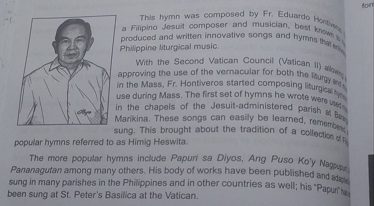 for 
This hymn was composed by Fr. Eduardo Hontiver 
a Filipino Jesuit composer and musician, best known to 
produced and written innovative songs and hymns that r 
Philippine liturgical music. 
With the Second Vatican Council (Vatican II) allowing 
approving the use of the vernacular for both the liturgy and 
in the Mass, Fr. Hontiveros started composing liturgical hym 
use during Mass. The first set of hymns he wrote were used m 
in the chapels of the Jesuit-administered parish at Bar 
Marikina. These songs can easily be learned, remembered 
sung. This brought about the tradition of a collection of F 
popular hymns referred to as Himig Heswita. 
The more popular hymns include Papuri sa Diyos, Ang Puso Ko'y Nagpupur 
Pananagutan among many others. His body of works have been published and adapte 
sung in many parishes in the Philippines and in other countries as well; his “Papuri” ha 
been sung at St. Peter's Basilica at the Vatican.