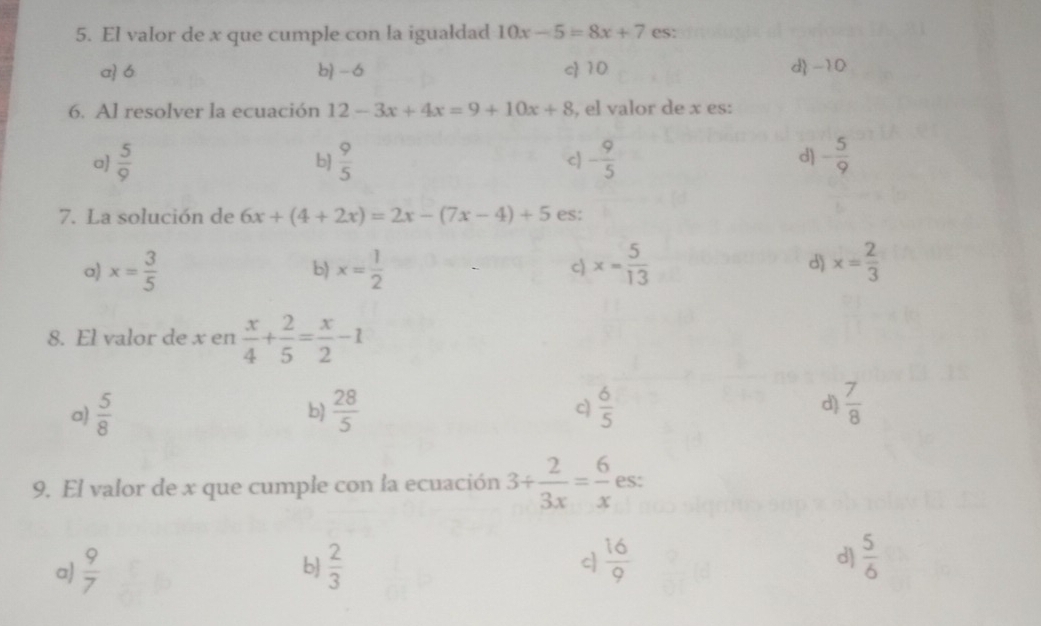 El valor de x que cumple con la igualdad 10x-5=8x+7 es:
a 6 b - 6 c 10 d -10
6. Al resolver la ecuación 12-3x+4x=9+10x+8 , el valor de x es:
d)
a  5/9   9/5  c) - 9/5  - 5/9 
b]
7. La solución de 6x+(4+2x)=2x-(7x-4)+5 es:
a) x= 3/5  b) x= 1/2  c) x= 5/13  d) x= 2/3 
8. El valor de x en  x/4 + 2/5 = x/2 -1
a)  5/8   28/5  c)  6/5  d)  7/8 
b)
9. El valor de x que cumple con la ecuación 3+ 2/3x = 6/x  es:
a)  9/7   2/3  c  16/9  d)  5/6 
b