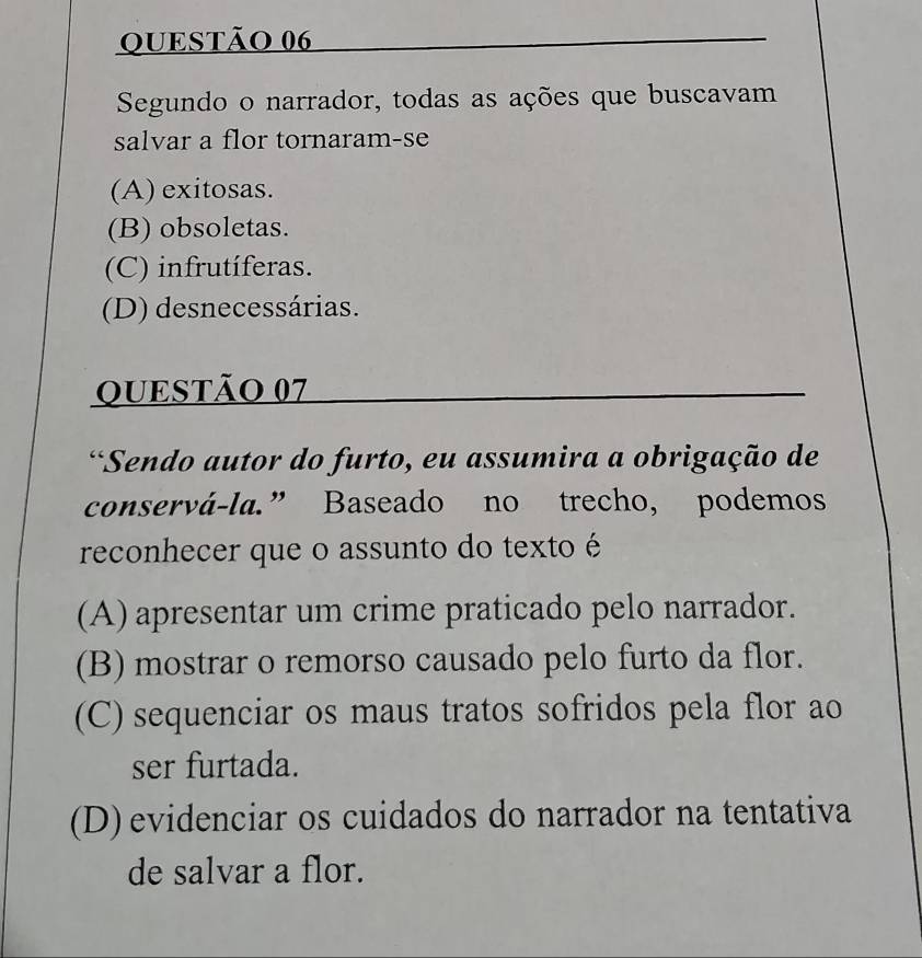 Segundo o narrador, todas as ações que buscavam
salvar a flor tornaram-se
(A) exitosas.
(B) obsoletas.
(C) infrutíferas.
(D) desnecessárias.
QUESTÃO 07
*Sendo autor do furto, eu assumira a obrigação de
conservá-la.” Baseado no trecho, podemos
reconhecer que o assunto do texto é
(A) apresentar um crime praticado pelo narrador.
(B) mostrar o remorso causado pelo furto da flor.
(C) sequenciar os maus tratos sofridos pela flor ao
ser furtada.
(D) evidenciar os cuidados do narrador na tentativa
de salvar a flor.