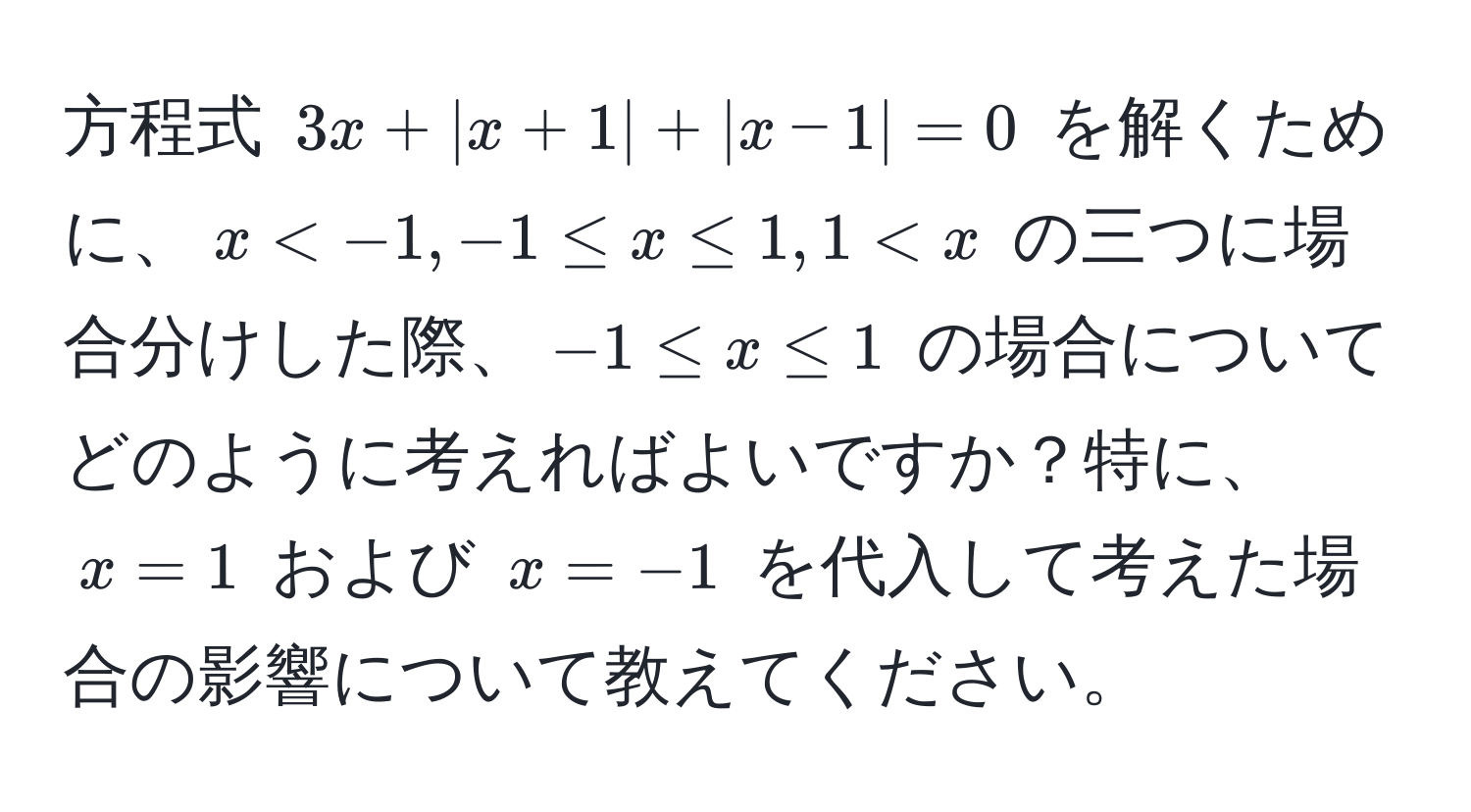 方程式 $3x + |x + 1| + |x - 1| = 0$ を解くために、$x < -1, -1 ≤ x ≤ 1, 1 < x$ の三つに場合分けした際、$-1 ≤ x ≤ 1$ の場合についてどのように考えればよいですか？特に、$x = 1$ および $x = -1$ を代入して考えた場合の影響について教えてください。