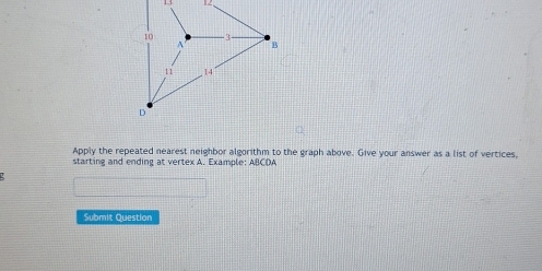 13 . 2 
Apply the repeated nearest neighbor algorithm to the graph above. Give your answer as a list of vertices, 
starting and ending at vertex A. Example: ABCDA 
Submit Question