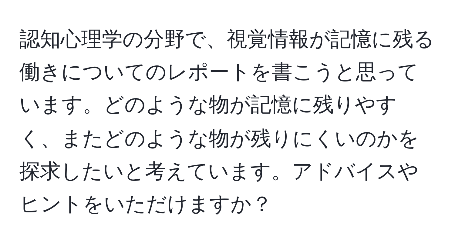 認知心理学の分野で、視覚情報が記憶に残る働きについてのレポートを書こうと思っています。どのような物が記憶に残りやすく、またどのような物が残りにくいのかを探求したいと考えています。アドバイスやヒントをいただけますか？