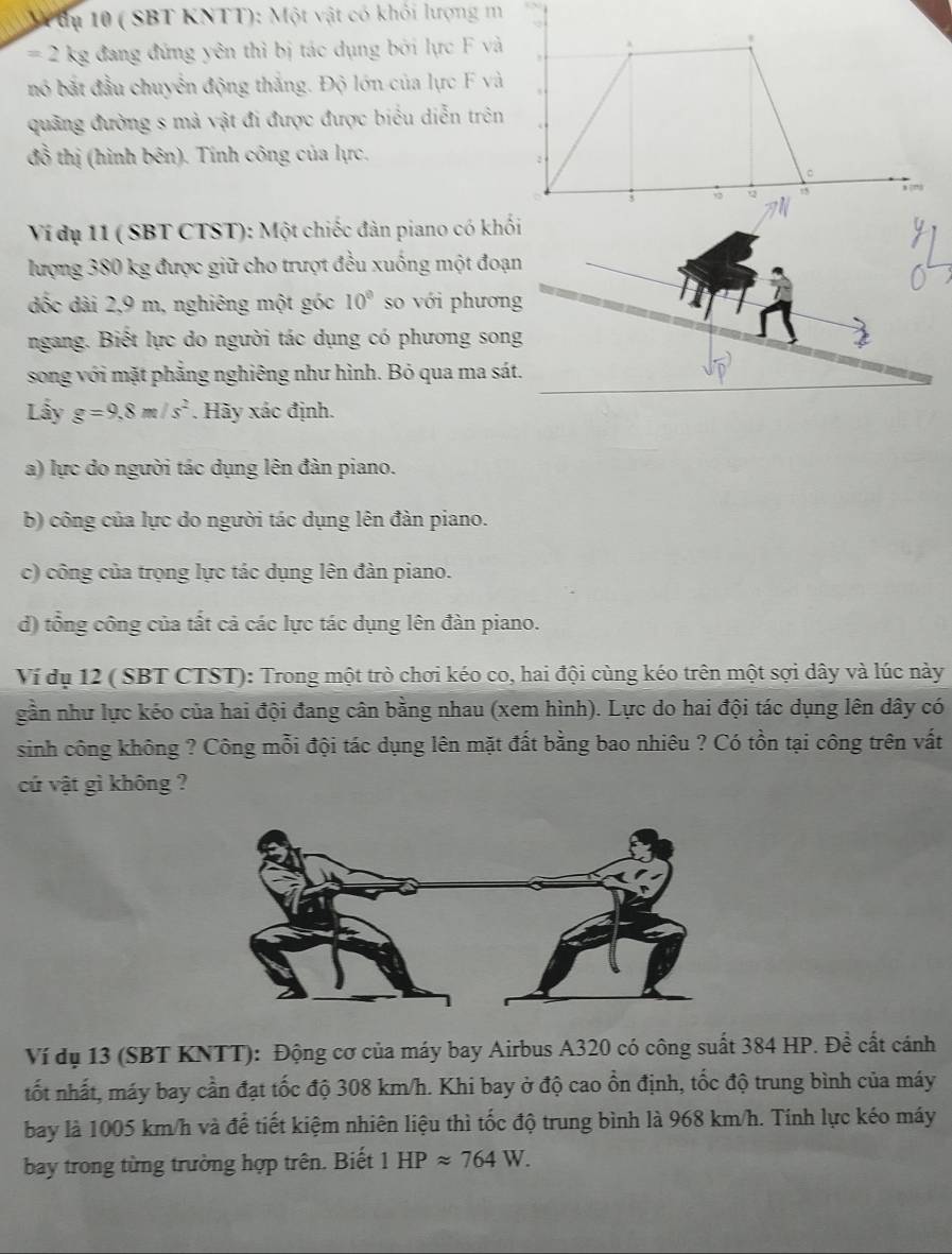 tu 10 ( SBT KNTT): Một vật có khối lượng m
= ` kg đang đứng yên thì bị tác dụng bởi lực F và
*
nó bắt đầu chuyển động thắng. Độ lớn của lực F và
quảng đường s mà vật đi được được biểu diễn trên
đồ thị (hình bên). Tính công của lực,
C
;
Q ,
Ví đụ 11 ( SBT CTST): Một chiếc đàn piano có khối
lượng 380 kg được giữ cho trượt đều xuống một đoạn
đốc dài 2,9 m, nghiêng một góc 10^0 so với phương
ngang. Biết lực do người tác dụng có phương song
song với mặt phẳng nghiêng như hình. Bỏ qua ma sát.
Lầy g=9,8m/s^2. Hãy xác định.
a) lực do người tác dụng lên đàn piano.
b) công của lực do người tác dụng lên đàn piano.
c) công của trọng lực tác dụng lên đàn piano.
d) tổng công của tất cả các lực tác dụng lên đàn piano.
Ví dụ 12 ( SBT CTST): Trong một trò chơi kéo co, hai đội cùng kéo trên một sợi dây và lúc này
gần như lực kéo của hai đội đang cân bằng nhau (xem hình). Lực do hai đội tác dụng lên dây có
sinh công không ? Công mỗi đội tác dụng lên mặt đất bằng bao nhiêu ? Có tồn tại công trên vất
cứ vật gì không ?
Ví dụ 13 (SBT KNTT): Động cơ của máy bay Airbus A320 có công suất 384 HP. Đề cất cánh
tốt nhất, máy bay cần đạt tốc độ 308 km/h. Khi bay ở độ cao ổn định, tốc độ trung bình của máy
bay là 1005 km/h và để tiết kiệm nhiên liệu thì tốc độ trung bình là 968 km/h. Tính lực kéo máy
bay trong từng trường hợp trên. Biết 1HPapprox 764W.