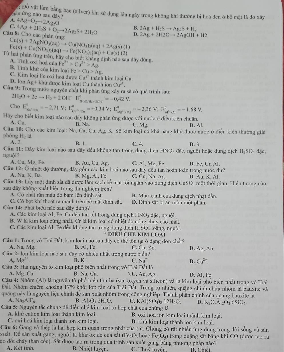Đồ vật làm bằng bạc (silver) khi sử dụng lâu ngày trong không khí thường bị hoá đen ở bề mặt là do xây
nân ứng nào sau dây?
A. 4Ag+O_2to 2Ag_2O
C. 4Ag+2H_2S+O_2to 2Ag_2S+2H_2O
B. 2Ag+H_2Sto Ag_2S+H_2
Câu 8: Cho các phản ứng:
D. 2Ag+2H2Oto 2AgOH+H2
Cu(s)+2AgNO_3(aq)to Cu(NO_3)_2(aq)+2Ag(s)(l)
Fe(s)+Cu(NO_3)_2(aq)to Fe(NO_3)_2(aq)+Cu(s)(2)
Từ hai phản ứng trên, hãy cho biết khãng định nào sau đây đúng.
A. Tính oxi hoá của Fe^(2+)>Cu^(2+)>Ag.
B. Tính khử của kim loại Fe>Cu>Ag.
C. Kim loại Fe oxi hoá được Cu^(2^+) thành kim loại Cu.
D. lon Ag+khir được kim loại Cu thành ion Cu^(2^+).
Câu 9: Trong nước nguyên chất khi phản ứng xảy ra sẽ có quá trình sau:
2H_2O+2eto H_2+2OH^-E_2H_2O/H_2+2OH^-^circ =-0,42V.
Cho E_Na^+/Na^circ =-2,71V;E_Cu^(3+)/Cu^circ =+0,34V;E_Mg^(2+)/Mg^circ =-2,36V;E_Al^(3+)/Al^circ =-1,68V.
Hãy cho biết kim loại nào sau đây không phản ứng được với nước ở điều kiện chuẩn.
A. Cu. B. Na. C. Mg. D. Al.
Câu 10: Cho các kim loại: Na, Ca, Cu, Ag, K. Số kim loại có khả năng khử được nước ở điều kiện thường giải
phóng H_2 là
A. 2. B. 1. C. 4. D. 3.
Câu 11: Dây kim loại nào sau đây đều không tan trong dung dịch HNO_3 đặc, nguội hoặc dung dịch H_2SO_4 đặc,
nguội?
A. Cu, Mg, Fe. B. Au, Cu, Ag. C. Al, Mg, Fe. D. Fe, Cr, Al.
Câu 12: Ở nhiệt độ thường, dãy gồm các kim loại nào sau đây đều tan hoàn toàn trong nước dư?
A. Na, K, Ba. B. Mg, Al, Fe. C. Cu, Na, Ag. D. Au, K, Al.
Câu 13: Lấy một đinh sắt đã được làm sạch bề mặt rồi ngâm vào dung dịch CuSO_4 tột thời gian. Hiện tượng nào
sau đây không xuất hiện trong thí nghiệm trên?
A. Có chất rắn màu đỏ bám lên đinh sắt. B. Màu xanh của dung dịch nhạt dần.
C. Có bọt khí thoát ra mạnh trên bề mặt đinh sắt. D. Đinh sắt bị ăn mòn một phần.
Câu 14: Phát biểu nào sau đây đúng?
A. Các kim loại Al, Fe, Cr đều tan tốt trong dung dịch HNO_3 đặc, nguội.
B. W là kim loại cứng nhất, Cr là kim loại có nhiệt độ nóng chảy cao nhất.
C. Các kim loại Al, Fe đều không tan trong dung dịch H_2SO_4 loãng, nguội.
* đIÊU ChÊ KIM Loại
Câu 1: Trong vỏ Trái Đất, kim loại nào sau đây có thể tồn tại ở dạng đơn chất?
A. Na, Mg. B. Al, Fe. C. Cu, Zn. D. Ag, Au.
Câu 2: Ion kim loại nào sau đây có nhiều nhất trong nước biển?
A. Mg^(2+). C. Na^+. D. Ca^(2+).
B. K^.
Câu 3: Hai nguyên tố kim loại phố biến nhất trong vỏ Trái Đất là
A. Mg, Ca. B. Na, Ca. C. Au, Ag. D. Al, Fe.
Câu 4: Nhôm (Al) là nguyên tố phổ biến thứ ba (sau oxyen và silicon) và là kim loại phổ biến nhất trong vỏ Trái
Đất. Nhôm chiếm khoảng 17% khối lớp rắn của Trái Đất. Trong tự nhiên, quặng chính chứa nhôm là bauxite và
quặng này là nguyên liệu chính để sản xuất nhôm trong công nghiệp. Thành phần chính của quặng bauxite là
A. Na3AlF6. B. Al_2O_3.2H_2O. C. KAl(SO_4)_2.12H_2O. D. K_2O.Al_2O_3.6SiO_2.
Câu 5: Nguyên tắc chung để điều chế kim loại từ hợp chất của chúng là
A. khử cation kim loại thành kim loại. B. oxi hoá ion kim loại thành kim loại.
C. oxi hoá kim loại thành ion kim loại. D. khử kim loại thành ion kim loại.
Câu 6: Gang và thép là hai hợp kim quan trọng nhất của sắt. Chúng có rất nhiều ứng dụng trong đời sống và sản
xuất. Để sản xuất gang, người ta khử oxide của sắt (Fe_2O_3 hoặc Fe_3O_4) trong quặng sắt bằng khí CO (được tạo ra
do đốt cháy than cốc). Sắt được tạo ra trong quá trình sản xuất gang bằng phương pháp nào?
A. Kết tinh. B. Nhiệt luyện. C. Thuỷ luyện. D. Chiết