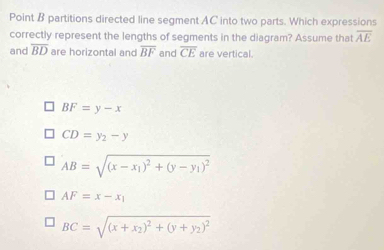 Point B partitions directed line segment AC into two parts. Which expressions
correctly represent the lengths of segments in the diagram? Assume that overline AE
and overline BD are horizontal and overline BF and overline CE are vertical.
BF=y-x
CD=y_2-y
AB=sqrt((x-x_1))^2+(y-y_1)^2
AF=x-x_1
BC=sqrt((x+x_2))^2+(y+y_2)^2