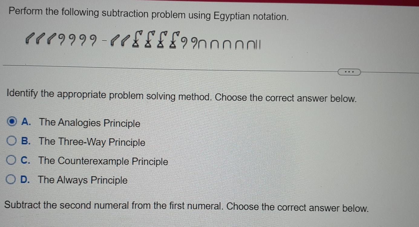 Perform the following subtraction problem using Egyptian notation.
∩ ∩ ∩ ∩ 
Identify the appropriate problem solving method. Choose the correct answer below.
A. The Analogies Principle
B. The Three-Way Principle
C. The Counterexample Principle
D. The Always Principle
Subtract the second numeral from the first numeral. Choose the correct answer below.