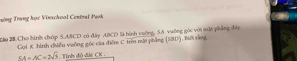 Trường Trung học Vinschool Central Park 
Câu 28.Cho hình chóp S. ABCD có đáy ABCD là hình vuông, SA vuông góc với mặt phẳng đáy. 
Gọi K hình chiếu vuông góc của điểm C trên mặt phẳng (SBD). Biết rằng
SA=AC=2sqrt(5). Tính độ dài CK.