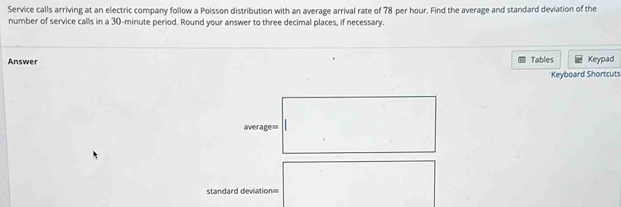 Service calls arriving at an electric company follow a Poisson distribution with an average arrival rate of 78 per hour. Find the average and standard deviation of the 
number of service calls in a 30-minute period. Round your answer to three decimal places, if necessary. 
Answer Tables Keypad 
*Keyboard Shortcuts 
average= 
standard deviation=