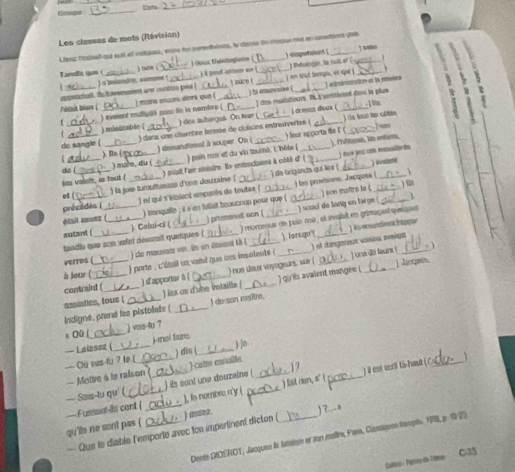 Grage _Duta
_
Les classes de mots (Révision)
Líaaz Mateait qui suil al inliquez, ente les parenttines, la carso de chaque nst en caractives pui_
Tardla que (_ ) nos ( _) (oux théologions _) disputaisnt (
) s'antandre, comme ( ) il pout arien en ) shéologie, la nuit sé 
  
approctall. Is i evensient une contrie pou  ) sure ( ) en tout tamps, or qui ( _
Fémit bion ( _) mains encr alors que (_ _) hi cmavaike ( _) edministration et la misère
N
) maent muliuué sece fin la nombre ( ) ces matialieurs. R s mrétisent dans le plus
) drassa deux (  J its
( __) mistrable ( _) des auberges. On lar (_
) de to les côtes
de sangle ( _) dans une chambre (enmée de cloisons entreuvertes (
] =m
), l'hôtassé, lis enfants,
). Ib ( ) demandément à souper. On ( ) leur apporta de F (_
do ( ) mare, du ( ) pain noir et du vin tourné, l'bôte (
) avalent
las valels, ie tout (_ __) mail l'air sinistre. Ils entendaient à côté d' ( _) ésx lesconis manodórés
et ( ) la joie turultueuse d'une douzaine  ) de trigands qui les (
) son matre le ( 
précédes ( ) ef qui s'étaient emparés de toutes ( _) les provisions. Jacques (_
étail assez (_ ) tranquille ; it s'en failail beaucoup pour que (
autant (_ ) Calui-ci ( _) promenall son ( ) souci de long en targe (
1.
) is enandiment frappor
tandis que son valet déverail quetques ( ) momenux de pain noir, et avalait en grmaçent queques
verres ( ) de mauvai vin. Ils en élaient là ( __) lorsqu(
) una do laurs (  
) parte , c'étail un valet que ces insoleuts ( ) et dangereux voïsins avalent
à leur (
contraint ( ) d'apporter à ( ) noe deux voyageurs, sur (_
1 Jacques,
assiaties, fous ( ) les os d'une volaille ( _) qu ils avaient mangee (
Indigne, prend les pistolets ( _) de son maître,
« Qū ( _ vas-fu 7
p mol fisire.
— Laibsez (
— Cu vas tu ? to ( _) dis (_ ) jo.
— Mottre à is ralson ( ) catte canallle
--- Sais-tu qu' ( _) ils sont une douzaine (_ ?
) il est ecril là-haut ( C_
— Fussent-ils cant ( _), is nombre r'y ( __) fait riun, s' (
qu'ils ne sont pas ( _) assez.
— Que ls diable l'emporte avec ton impertinent dicton ( ) ?.,o
Dents DIDEROT, Jacques la fateliste et son maltre, Paria, Clansiques français. 198 p. 19 20
Calloo Peóíres de Cato  Cl35