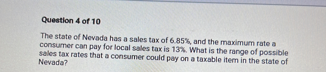 The state of Nevada has a sales tax of 6.85%, and the maximum rate a 
consumer can pay for local sales tax is 13%. What is the range of possible 
sales tax rates that a consumer could pay on a taxable item in the state of 
Nevada?