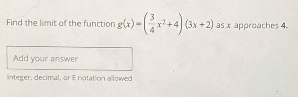 Find the limit of the function g(x)=( 3/4 x^2+4)(3x+2) as x approaches 4. 
Add your answer 
Integer, decimal, or E notation allowed