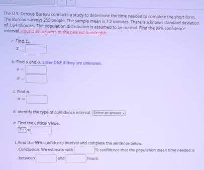 The U.S. Census Bureau conducts a study to determine the time needed to complete the short form. 
The Bureau surveys 255 people. The sample mean is 7.2 minutes. There is a known standard deviation 
of 1.64 minutes. The population distribution is assumed to be normal. Find the 99% confidence 
interval, Round all answers to the nearest hundredth. 
a. Find 2.
x=□
b. Find s and σ. Enter DNE if they are unknown.
s=□
sigma =□
c. Find π.
n=□
d. Identify the type of confidence interval. Select an answer √ 
e. Find the Critical Value.
?vee =□
f. Find the 99% confidence interval and complete the sentence below. 
Conclusion: We estimate with □ % confidence that the population mean time needed is 
between □ and □ hours.