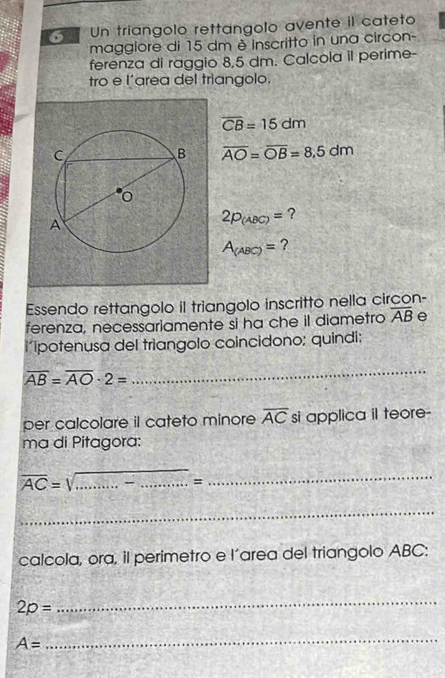 Un triangolo rettangolo avente il cateto 
maggiore di 15 dm è inscritto in una circon- 
ferenza di raggio 8,5 dm. Calcola il perime- 
tro e l'area del trìangolo.
overline CB=15dm
overline AO=overline OB=8,5dm
2p_(ABC)= ?
A_(ABC)= ? 
Essendo rettangolo il triangolo inscritto nella circon- 
ferenza, necessariamente si ha che il diametro overline AB e 
iipotenusa del triangolo coincidono; quindi:
overline AB=overline AO· 2=
_ 
per calcolare il cateto minore overline AC si applica i teore- 
ma di Pitagora:
overline AC= _ 
_= 
_ 
_ 
calcola, ora, il perimetro e l’area del triangolo ABC :
2p=
_
A=
_